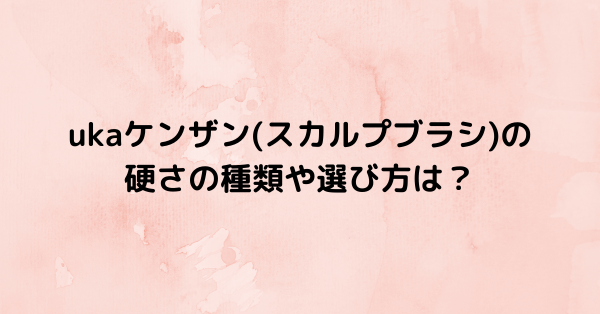 ukaケンザン(スカルプブラシ)の硬さの種類や選び方は？ | るろうに御殿