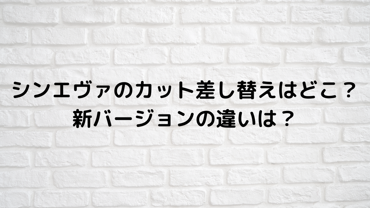 シンエヴァのカット差し替えはどこ 新バージョンの違いは るろうに御殿